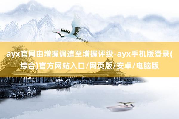 ayx官网由增握调遣至增握评级-ayx手机版登录(综合)官方网站入口/网页版/安卓/电脑版