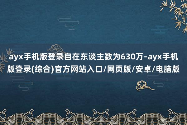 ayx手机版登录自在东谈主数为630万-ayx手机版登录(综合)官方网站入口/网页版/安卓/电脑版