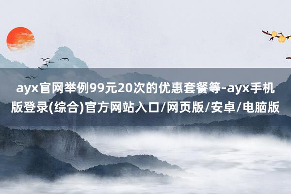 ayx官网举例99元20次的优惠套餐等-ayx手机版登录(综合)官方网站入口/网页版/安卓/电脑版