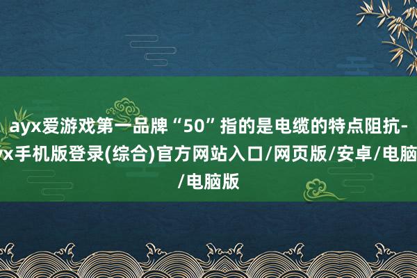 ayx爱游戏第一品牌“50”指的是电缆的特点阻抗-ayx手机版登录(综合)官方网站入口/网页版/安卓/电脑版