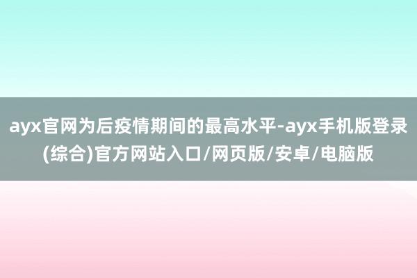 ayx官网为后疫情期间的最高水平-ayx手机版登录(综合)官方网站入口/网页版/安卓/电脑版