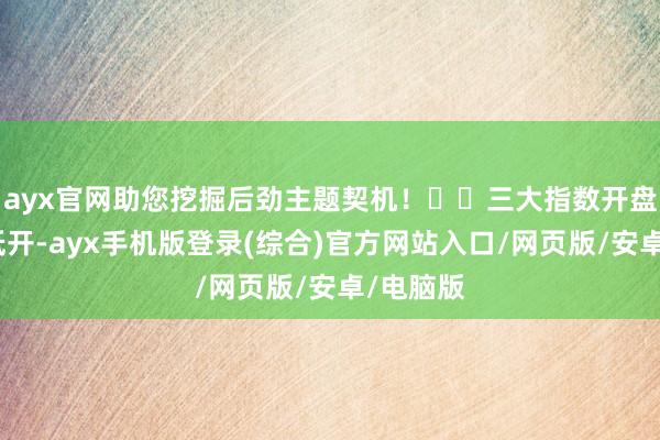 ayx官网助您挖掘后劲主题契机！		三大指数开盘均大幅低开-ayx手机版登录(综合)官方网站入口/网页版/安卓/电脑版