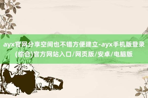 ayx官网分享空间也不错方便建立-ayx手机版登录(综合)官方网站入口/网页版/安卓/电脑版