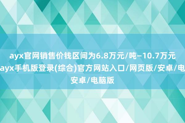 ayx官网销售价钱区间为6.8万元/吨—10.7万元/吨-ayx手机版登录(综合)官方网站入口/网页版/安卓/电脑版