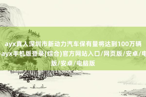 ayx真人深圳市新动力汽车保有量将达到100万辆控制-ayx手机版登录(综合)官方网站入口/网页版/安卓/电脑版