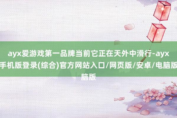 ayx爱游戏第一品牌当前它正在天外中滑行-ayx手机版登录(综合)官方网站入口/网页版/安卓/电脑版