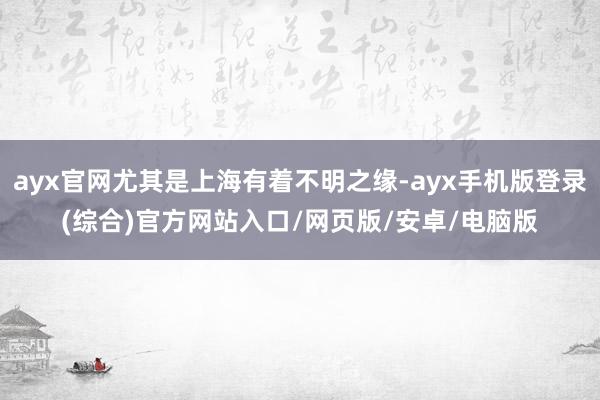 ayx官网尤其是上海有着不明之缘-ayx手机版登录(综合)官方网站入口/网页版/安卓/电脑版