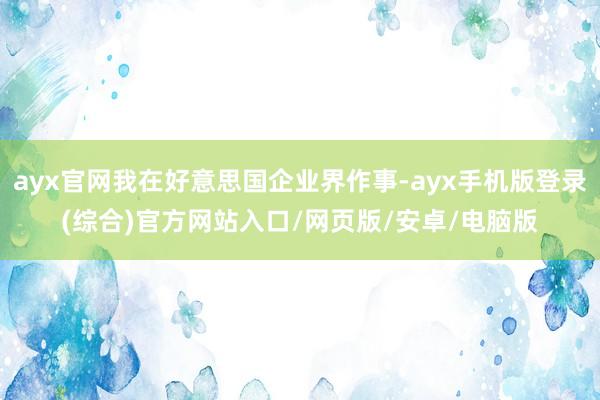 ayx官网我在好意思国企业界作事-ayx手机版登录(综合)官方网站入口/网页版/安卓/电脑版