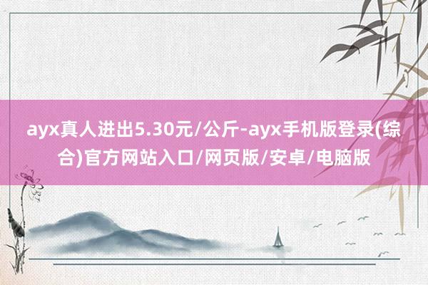 ayx真人进出5.30元/公斤-ayx手机版登录(综合)官方网站入口/网页版/安卓/电脑版