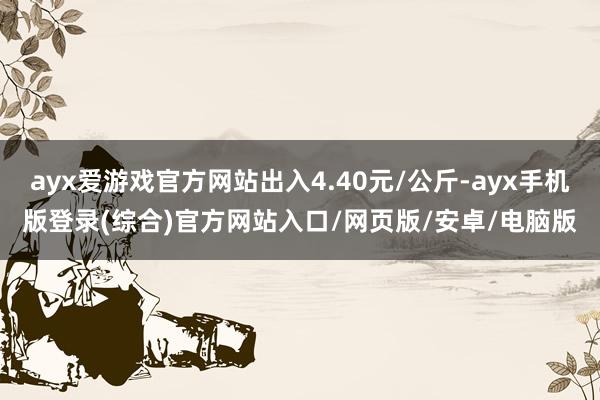 ayx爱游戏官方网站出入4.40元/公斤-ayx手机版登录(综合)官方网站入口/网页版/安卓/电脑版