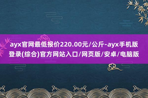 ayx官网最低报价220.00元/公斤-ayx手机版登录(综合)官方网站入口/网页版/安卓/电脑版