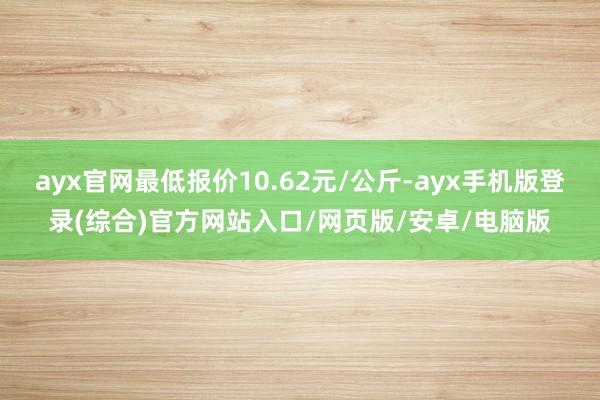 ayx官网最低报价10.62元/公斤-ayx手机版登录(综合)官方网站入口/网页版/安卓/电脑版