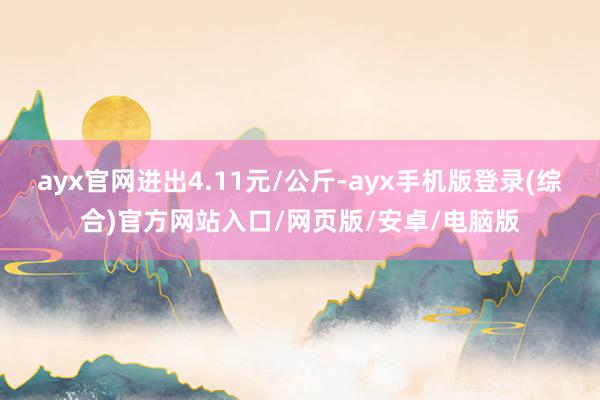 ayx官网进出4.11元/公斤-ayx手机版登录(综合)官方网站入口/网页版/安卓/电脑版