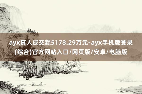 ayx真人成交额5178.29万元-ayx手机版登录(综合)官方网站入口/网页版/安卓/电脑版