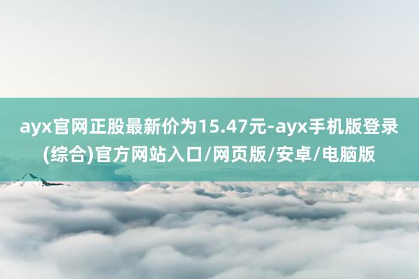 ayx官网正股最新价为15.47元-ayx手机版登录(综合)官方网站入口/网页版/安卓/电脑版