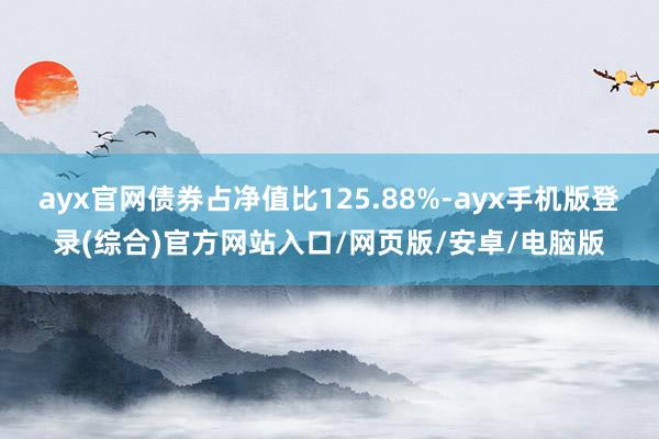 ayx官网债券占净值比125.88%-ayx手机版登录(综合)官方网站入口/网页版/安卓/电脑版