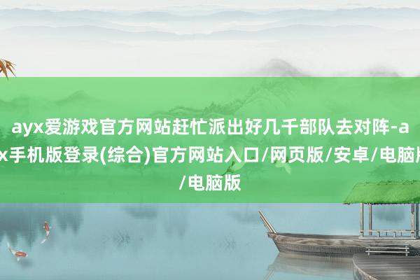 ayx爱游戏官方网站赶忙派出好几千部队去对阵-ayx手机版登录(综合)官方网站入口/网页版/安卓/电脑版