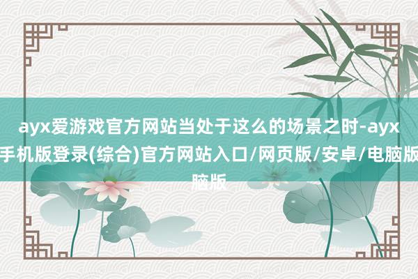 ayx爱游戏官方网站当处于这么的场景之时-ayx手机版登录(综合)官方网站入口/网页版/安卓/电脑版