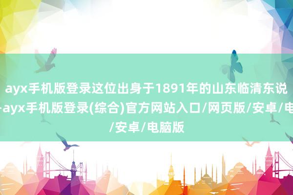 ayx手机版登录这位出身于1891年的山东临清东说念主-ayx手机版登录(综合)官方网站入口/网页版/安卓/电脑版