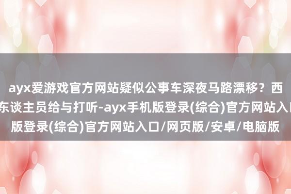 ayx爱游戏官方网站疑似公事车深夜马路漂移？西安警方：车辆暂扣，东谈主员给与打听-ayx手机版登录(综合)官方网站入口/网页版/安卓/电脑版