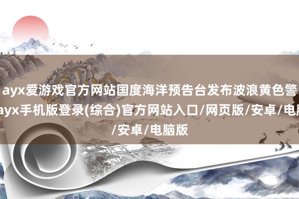 ayx爱游戏官方网站国度海洋预告台发布波浪黄色警报-ayx手机版登录(综合)官方网站入口/网页版/安卓/电脑版