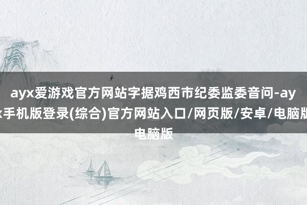 ayx爱游戏官方网站字据鸡西市纪委监委音问-ayx手机版登录(综合)官方网站入口/网页版/安卓/电脑版