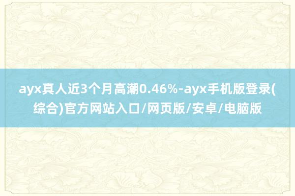 ayx真人近3个月高潮0.46%-ayx手机版登录(综合)官方网站入口/网页版/安卓/电脑版