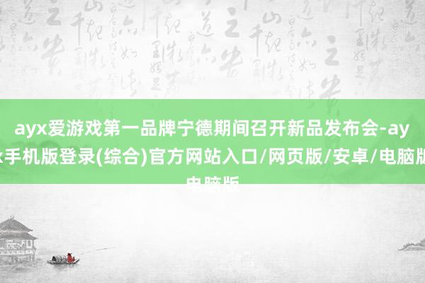 ayx爱游戏第一品牌宁德期间召开新品发布会-ayx手机版登录(综合)官方网站入口/网页版/安卓/电脑版