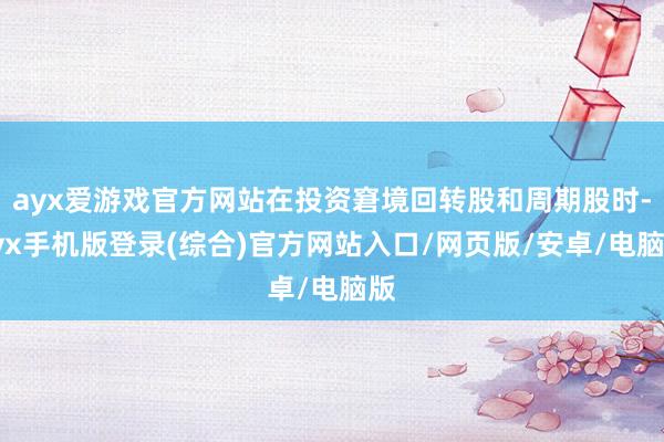 ayx爱游戏官方网站在投资窘境回转股和周期股时-ayx手机版登录(综合)官方网站入口/网页版/安卓/电脑版