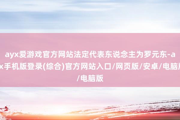 ayx爱游戏官方网站法定代表东说念主为罗元东-ayx手机版登录(综合)官方网站入口/网页版/安卓/电脑版