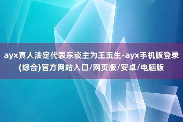 ayx真人法定代表东谈主为王玉生-ayx手机版登录(综合)官方网站入口/网页版/安卓/电脑版