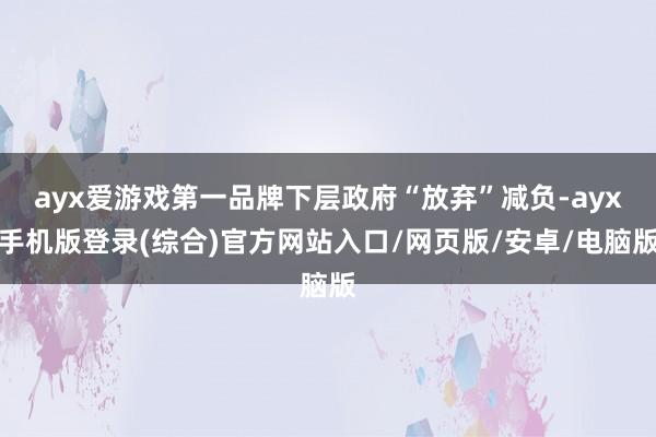 ayx爱游戏第一品牌下层政府“放弃”减负-ayx手机版登录(综合)官方网站入口/网页版/安卓/电脑版