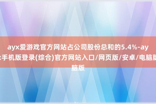 ayx爱游戏官方网站占公司股份总和的5.4%-ayx手机版登录(综合)官方网站入口/网页版/安卓/电脑版