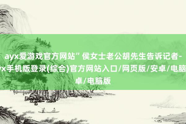 ayx爱游戏官方网站”侯女士老公胡先生告诉记者-ayx手机版登录(综合)官方网站入口/网页版/安卓/电脑版