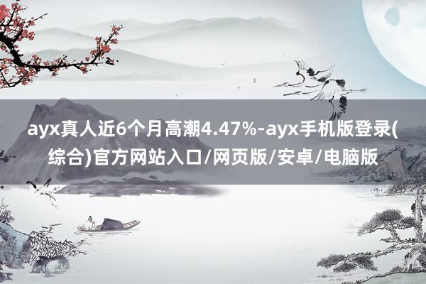 ayx真人近6个月高潮4.47%-ayx手机版登录(综合)官方网站入口/网页版/安卓/电脑版