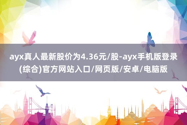 ayx真人最新股价为4.36元/股-ayx手机版登录(综合)官方网站入口/网页版/安卓/电脑版