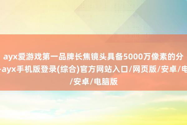 ayx爱游戏第一品牌长焦镜头具备5000万像素的分辨率-ayx手机版登录(综合)官方网站入口/网页版/安卓/电脑版