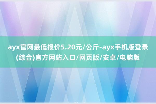 ayx官网最低报价5.20元/公斤-ayx手机版登录(综合)官方网站入口/网页版/安卓/电脑版