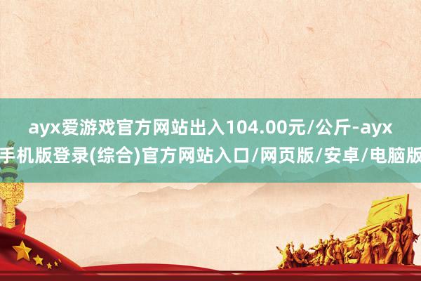 ayx爱游戏官方网站出入104.00元/公斤-ayx手机版登录(综合)官方网站入口/网页版/安卓/电脑版