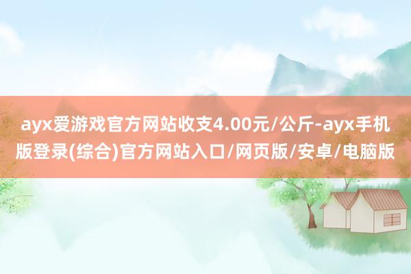 ayx爱游戏官方网站收支4.00元/公斤-ayx手机版登录(综合)官方网站入口/网页版/安卓/电脑版