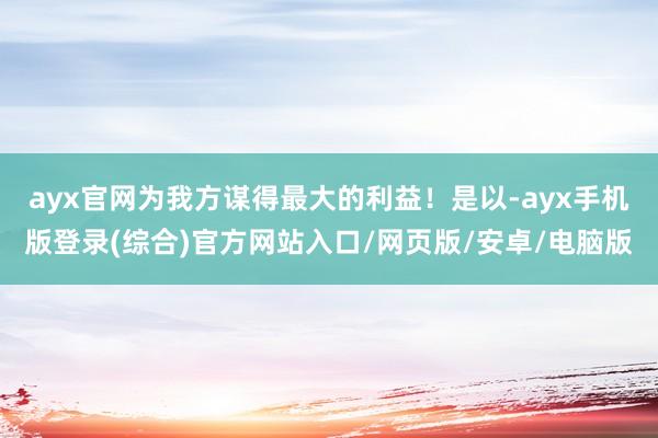 ayx官网为我方谋得最大的利益！是以-ayx手机版登录(综合)官方网站入口/网页版/安卓/电脑版