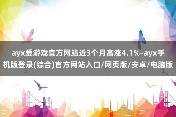 ayx爱游戏官方网站近3个月高涨4.1%-ayx手机版登录(综合)官方网站入口/网页版/安卓/电脑版