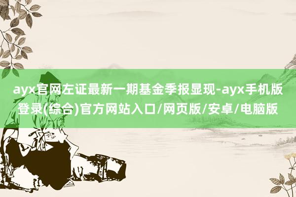 ayx官网左证最新一期基金季报显现-ayx手机版登录(综合)官方网站入口/网页版/安卓/电脑版