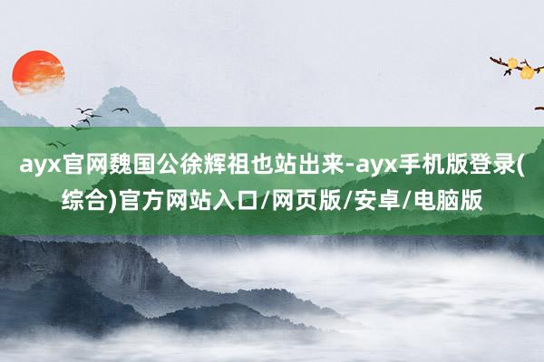 ayx官网魏国公徐辉祖也站出来-ayx手机版登录(综合)官方网站入口/网页版/安卓/电脑版