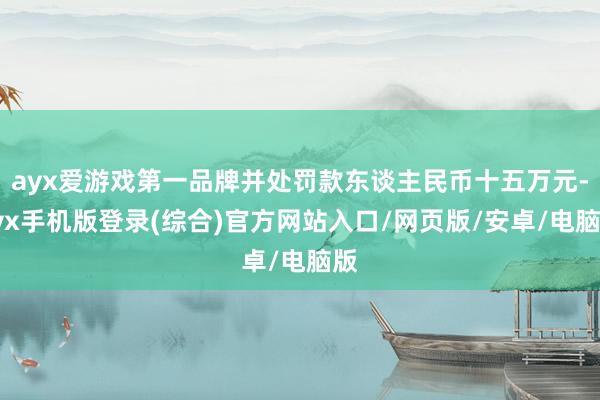 ayx爱游戏第一品牌并处罚款东谈主民币十五万元-ayx手机版登录(综合)官方网站入口/网页版/安卓/电脑版