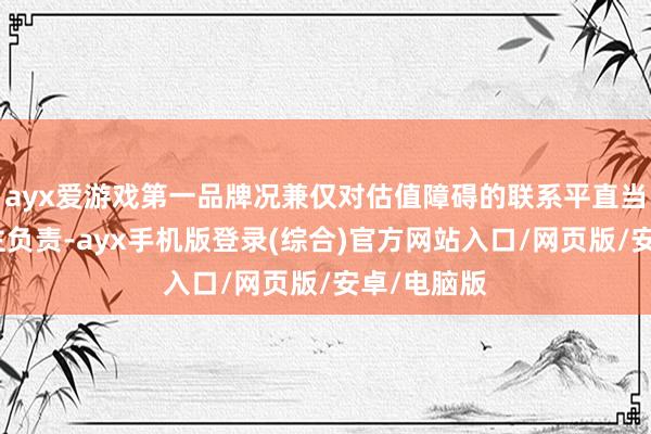 ayx爱游戏第一品牌况兼仅对估值障碍的联系平直当事东说念主负责-ayx手机版登录(综合)官方网站入口/网页版/安卓/电脑版