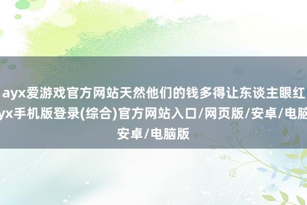 ayx爱游戏官方网站天然他们的钱多得让东谈主眼红-ayx手机版登录(综合)官方网站入口/网页版/安卓/电脑版