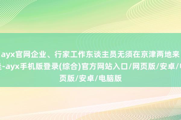 ayx官网企业、行家工作东谈主员无须在京津两地来去奔走-ayx手机版登录(综合)官方网站入口/网页版/安卓/电脑版