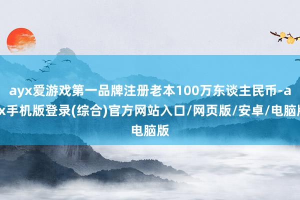 ayx爱游戏第一品牌注册老本100万东谈主民币-ayx手机版登录(综合)官方网站入口/网页版/安卓/电脑版