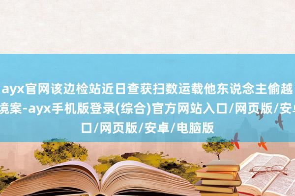 ayx官网该边检站近日查获扫数运载他东说念主偷越国（边）境案-ayx手机版登录(综合)官方网站入口/网页版/安卓/电脑版